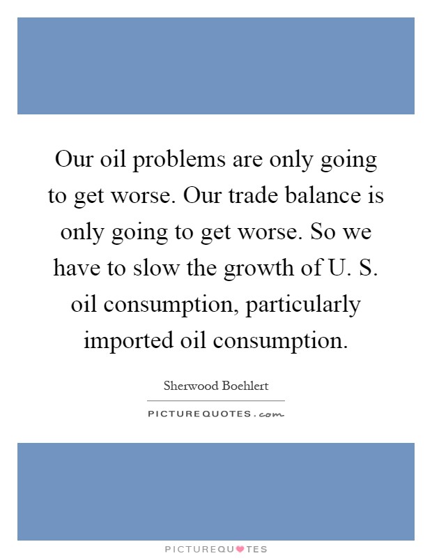 Our oil problems are only going to get worse. Our trade balance is only going to get worse. So we have to slow the growth of U. S. oil consumption, particularly imported oil consumption Picture Quote #1