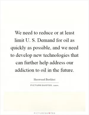 We need to reduce or at least limit U. S. Demand for oil as quickly as possible, and we need to develop new technologies that can further help address our addiction to oil in the future Picture Quote #1