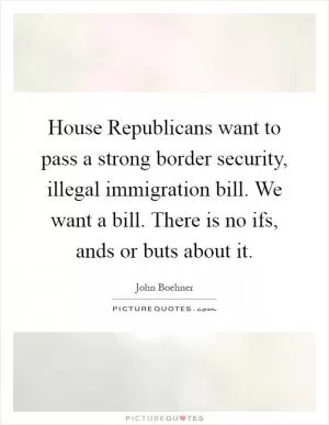 House Republicans want to pass a strong border security, illegal immigration bill. We want a bill. There is no ifs, ands or buts about it Picture Quote #1