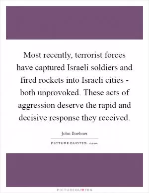 Most recently, terrorist forces have captured Israeli soldiers and fired rockets into Israeli cities - both unprovoked. These acts of aggression deserve the rapid and decisive response they received Picture Quote #1