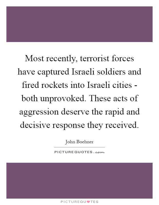 Most recently, terrorist forces have captured Israeli soldiers and fired rockets into Israeli cities - both unprovoked. These acts of aggression deserve the rapid and decisive response they received Picture Quote #1