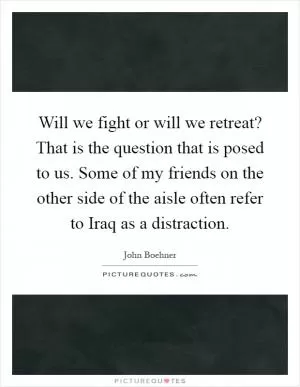 Will we fight or will we retreat? That is the question that is posed to us. Some of my friends on the other side of the aisle often refer to Iraq as a distraction Picture Quote #1