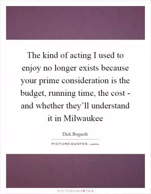 The kind of acting I used to enjoy no longer exists because your prime consideration is the budget, running time, the cost - and whether they’ll understand it in Milwaukee Picture Quote #1