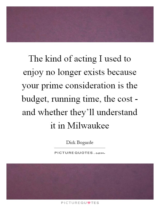 The kind of acting I used to enjoy no longer exists because your prime consideration is the budget, running time, the cost - and whether they'll understand it in Milwaukee Picture Quote #1