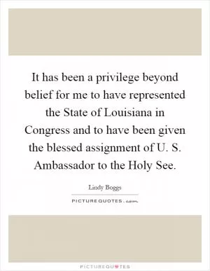 It has been a privilege beyond belief for me to have represented the State of Louisiana in Congress and to have been given the blessed assignment of U. S. Ambassador to the Holy See Picture Quote #1