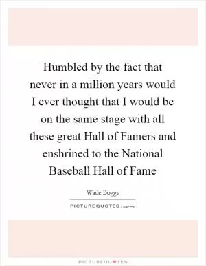 Humbled by the fact that never in a million years would I ever thought that I would be on the same stage with all these great Hall of Famers and enshrined to the National Baseball Hall of Fame Picture Quote #1