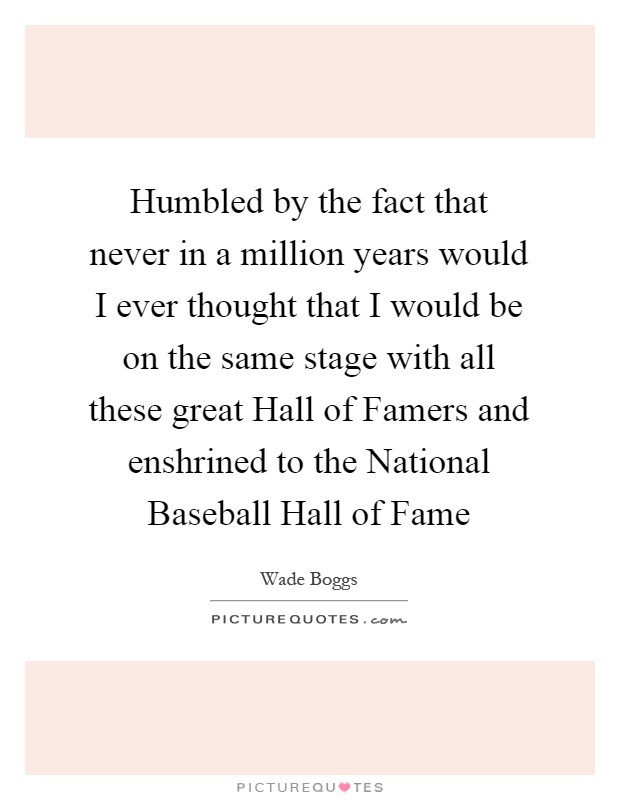 Humbled by the fact that never in a million years would I ever thought that I would be on the same stage with all these great Hall of Famers and enshrined to the National Baseball Hall of Fame Picture Quote #1