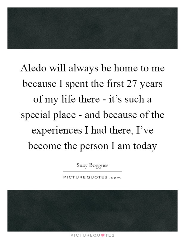 Aledo will always be home to me because I spent the first 27 years of my life there - it's such a special place - and because of the experiences I had there, I've become the person I am today Picture Quote #1