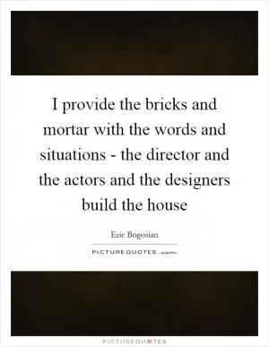 I provide the bricks and mortar with the words and situations - the director and the actors and the designers build the house Picture Quote #1