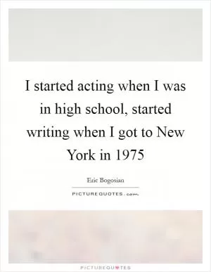 I started acting when I was in high school, started writing when I got to New York in 1975 Picture Quote #1
