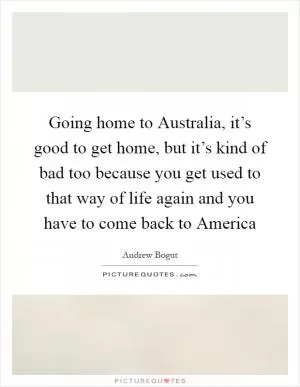 Going home to Australia, it’s good to get home, but it’s kind of bad too because you get used to that way of life again and you have to come back to America Picture Quote #1