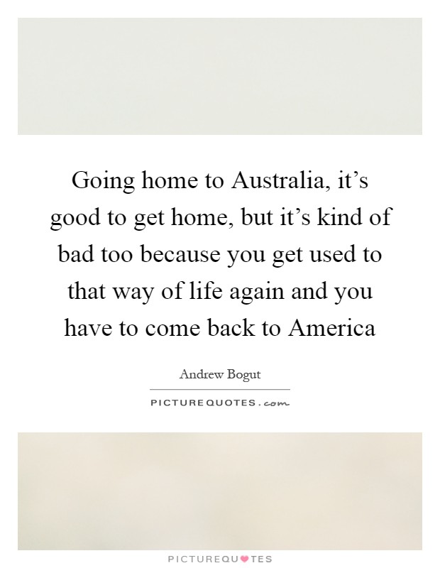 Going home to Australia, it's good to get home, but it's kind of bad too because you get used to that way of life again and you have to come back to America Picture Quote #1