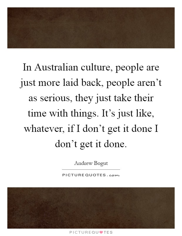 In Australian culture, people are just more laid back, people aren't as serious, they just take their time with things. It's just like, whatever, if I don't get it done I don't get it done Picture Quote #1