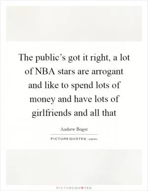 The public’s got it right, a lot of NBA stars are arrogant and like to spend lots of money and have lots of girlfriends and all that Picture Quote #1