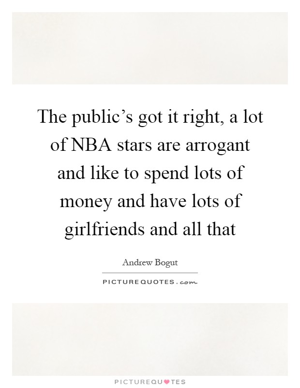 The public's got it right, a lot of NBA stars are arrogant and like to spend lots of money and have lots of girlfriends and all that Picture Quote #1