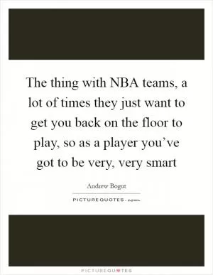 The thing with NBA teams, a lot of times they just want to get you back on the floor to play, so as a player you’ve got to be very, very smart Picture Quote #1