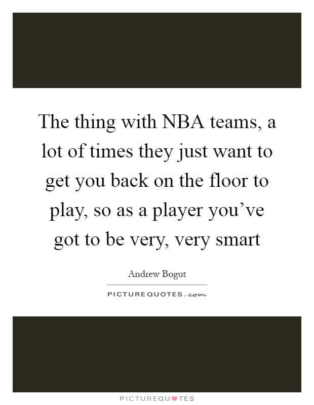 The thing with NBA teams, a lot of times they just want to get you back on the floor to play, so as a player you've got to be very, very smart Picture Quote #1