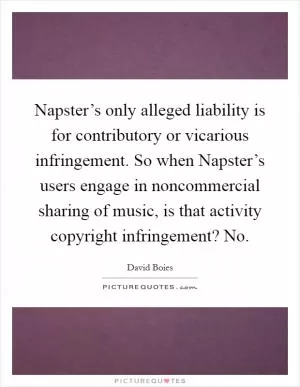 Napster’s only alleged liability is for contributory or vicarious infringement. So when Napster’s users engage in noncommercial sharing of music, is that activity copyright infringement? No Picture Quote #1