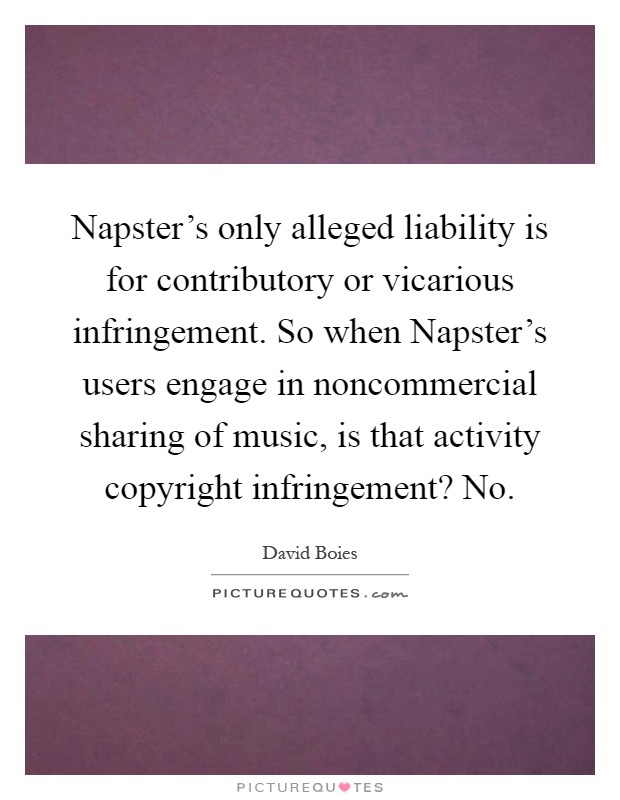 Napster's only alleged liability is for contributory or vicarious infringement. So when Napster's users engage in noncommercial sharing of music, is that activity copyright infringement? No Picture Quote #1