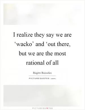 I realize they say we are ‘wacko’ and ‘out there, but we are the most rational of all Picture Quote #1