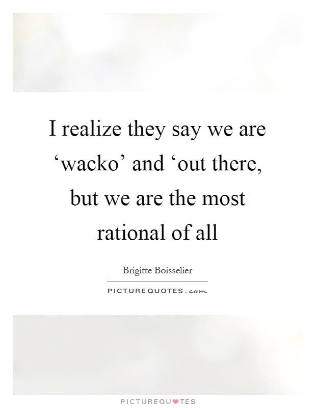 I realize they say we are ‘wacko' and ‘out there, but we are the most rational of all Picture Quote #1