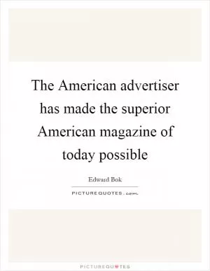 The American advertiser has made the superior American magazine of today possible Picture Quote #1