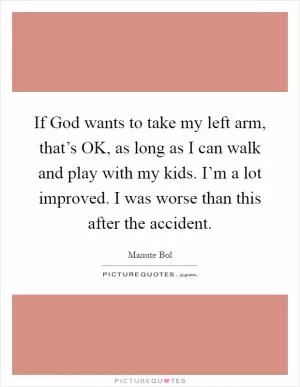 If God wants to take my left arm, that’s OK, as long as I can walk and play with my kids. I’m a lot improved. I was worse than this after the accident Picture Quote #1