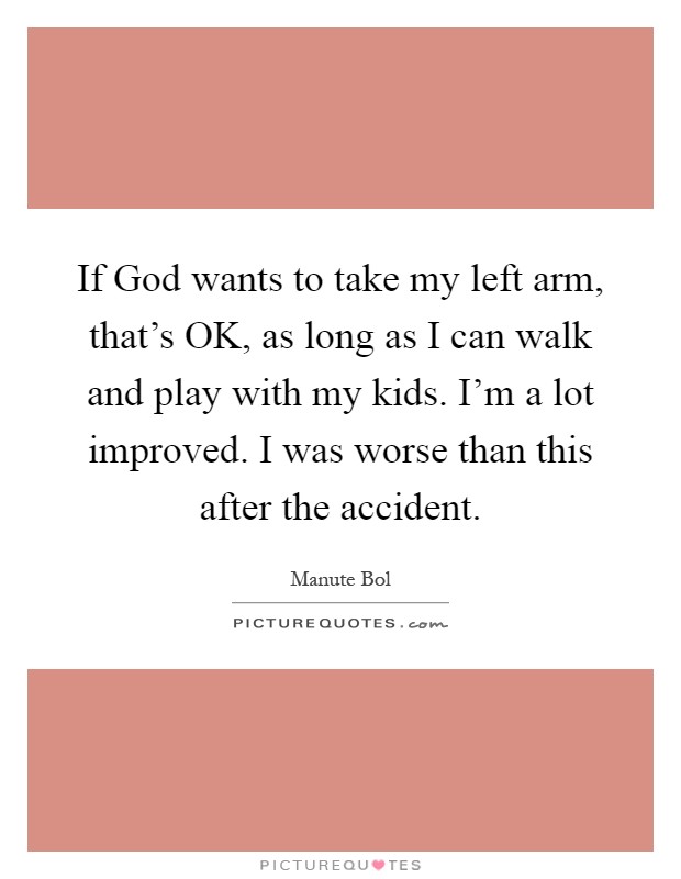 If God wants to take my left arm, that's OK, as long as I can walk and play with my kids. I'm a lot improved. I was worse than this after the accident Picture Quote #1