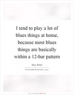 I tend to play a lot of blues things at home, because most blues things are basically within a 12-bar pattern Picture Quote #1