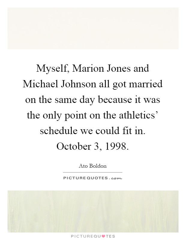 Myself, Marion Jones and Michael Johnson all got married on the same day because it was the only point on the athletics' schedule we could fit in. October 3, 1998 Picture Quote #1