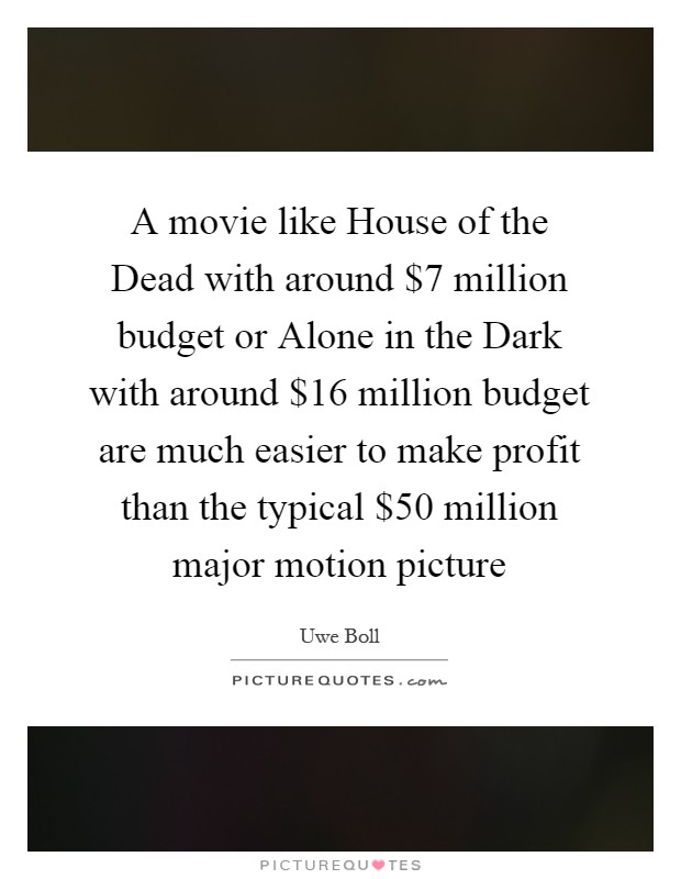 A movie like House of the Dead with around $7 million budget or Alone in the Dark with around $16 million budget are much easier to make profit than the typical $50 million major motion picture Picture Quote #1