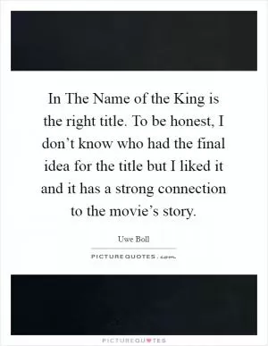 In The Name of the King is the right title. To be honest, I don’t know who had the final idea for the title but I liked it and it has a strong connection to the movie’s story Picture Quote #1