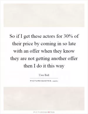 So if I get these actors for 30% of their price by coming in so late with an offer when they know they are not getting another offer then I do it this way Picture Quote #1