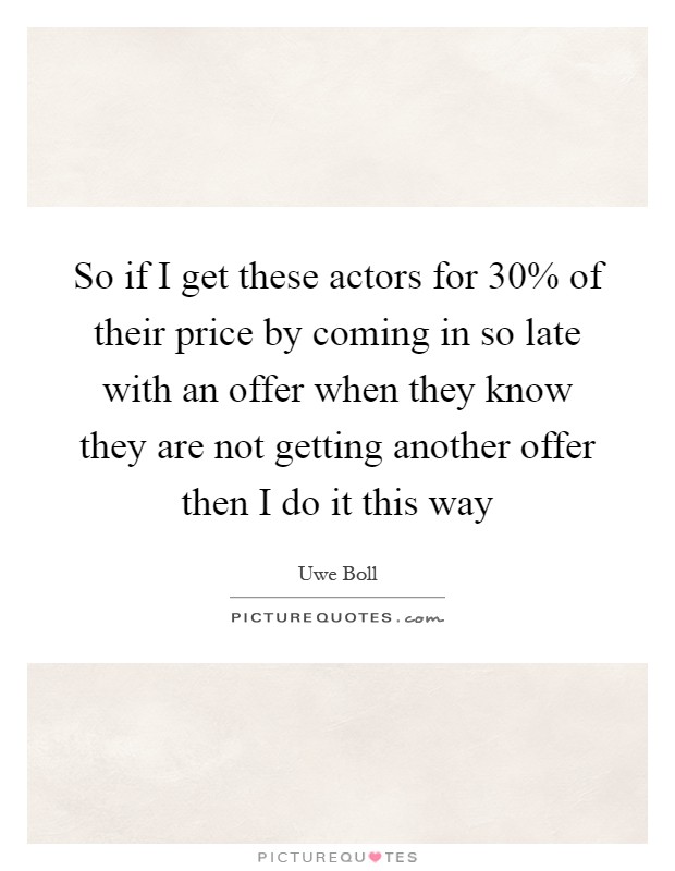 So if I get these actors for 30% of their price by coming in so late with an offer when they know they are not getting another offer then I do it this way Picture Quote #1