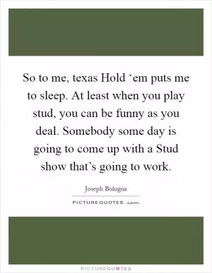 So to me, texas Hold ‘em puts me to sleep. At least when you play stud, you can be funny as you deal. Somebody some day is going to come up with a Stud show that’s going to work Picture Quote #1