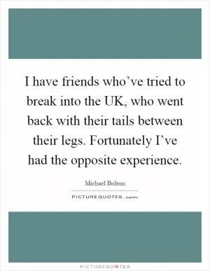I have friends who’ve tried to break into the UK, who went back with their tails between their legs. Fortunately I’ve had the opposite experience Picture Quote #1