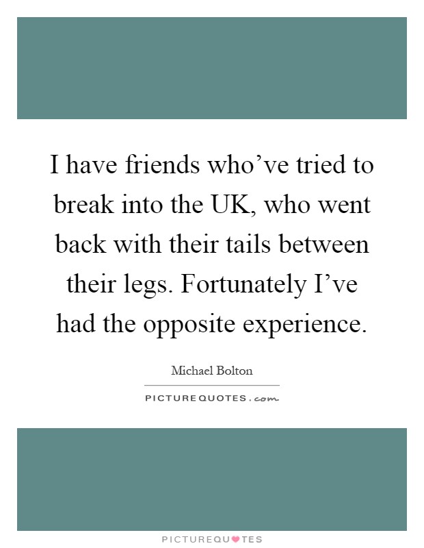 I have friends who've tried to break into the UK, who went back with their tails between their legs. Fortunately I've had the opposite experience Picture Quote #1