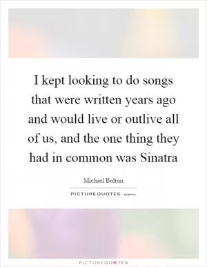 I kept looking to do songs that were written years ago and would live or outlive all of us, and the one thing they had in common was Sinatra Picture Quote #1