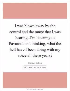 I was blown away by the control and the range that I was hearing. I’m listening to Pavarotti and thinking, what the hell have I been doing with my voice all these years? Picture Quote #1