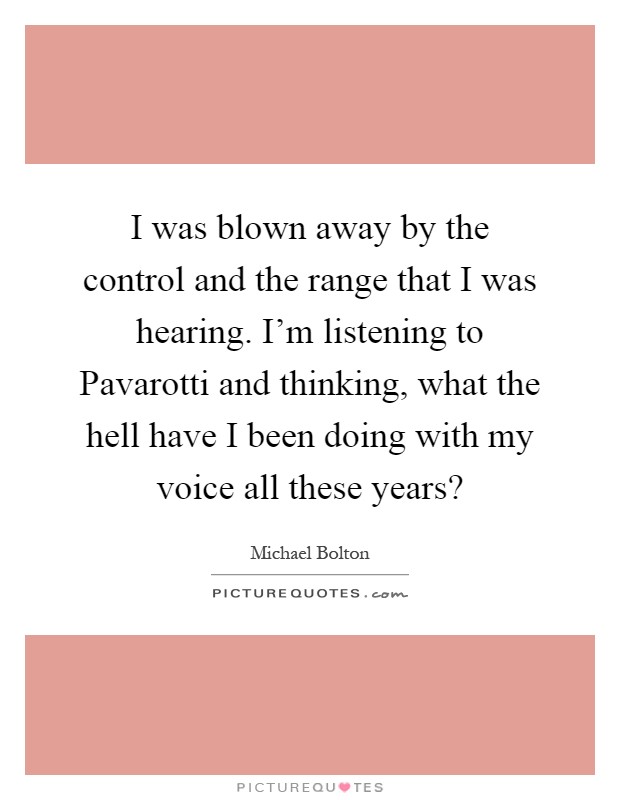 I was blown away by the control and the range that I was hearing. I'm listening to Pavarotti and thinking, what the hell have I been doing with my voice all these years? Picture Quote #1