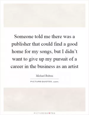 Someone told me there was a publisher that could find a good home for my songs, but I didn’t want to give up my pursuit of a career in the business as an artist Picture Quote #1