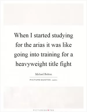 When I started studying for the arias it was like going into training for a heavyweight title fight Picture Quote #1