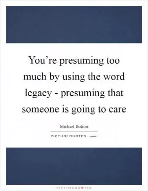 You’re presuming too much by using the word legacy - presuming that someone is going to care Picture Quote #1