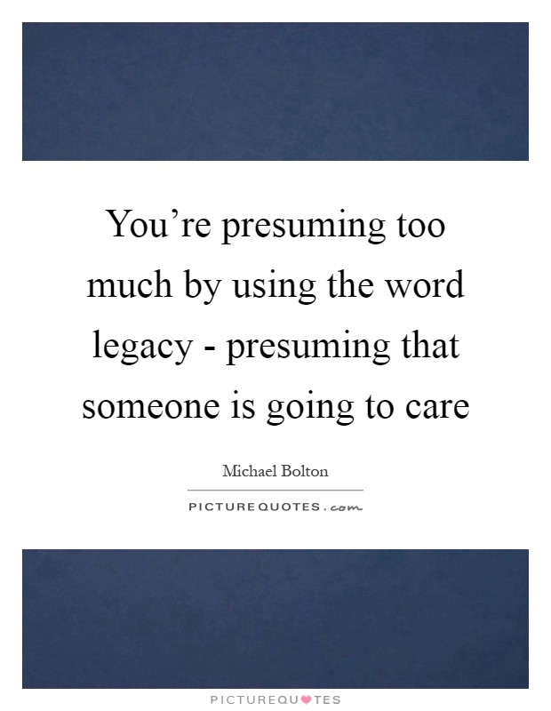 You're presuming too much by using the word legacy - presuming that someone is going to care Picture Quote #1