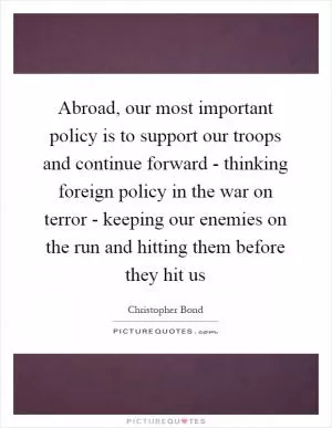 Abroad, our most important policy is to support our troops and continue forward - thinking foreign policy in the war on terror - keeping our enemies on the run and hitting them before they hit us Picture Quote #1