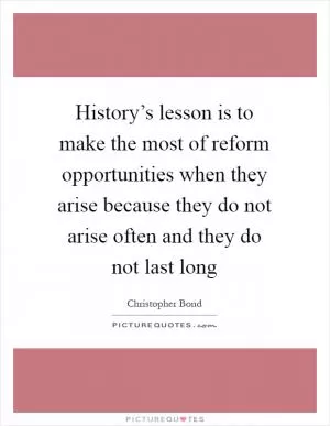 History’s lesson is to make the most of reform opportunities when they arise because they do not arise often and they do not last long Picture Quote #1
