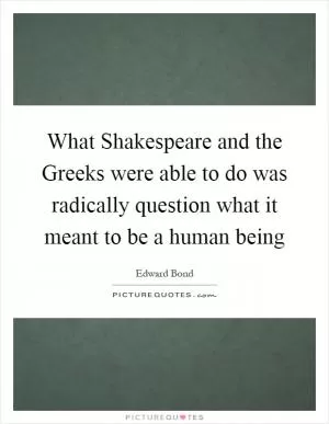 What Shakespeare and the Greeks were able to do was radically question what it meant to be a human being Picture Quote #1