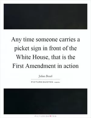 Any time someone carries a picket sign in front of the White House, that is the First Amendment in action Picture Quote #1
