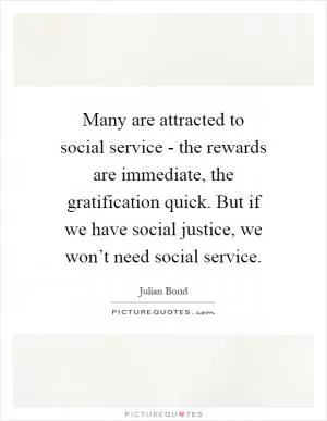 Many are attracted to social service - the rewards are immediate, the gratification quick. But if we have social justice, we won’t need social service Picture Quote #1