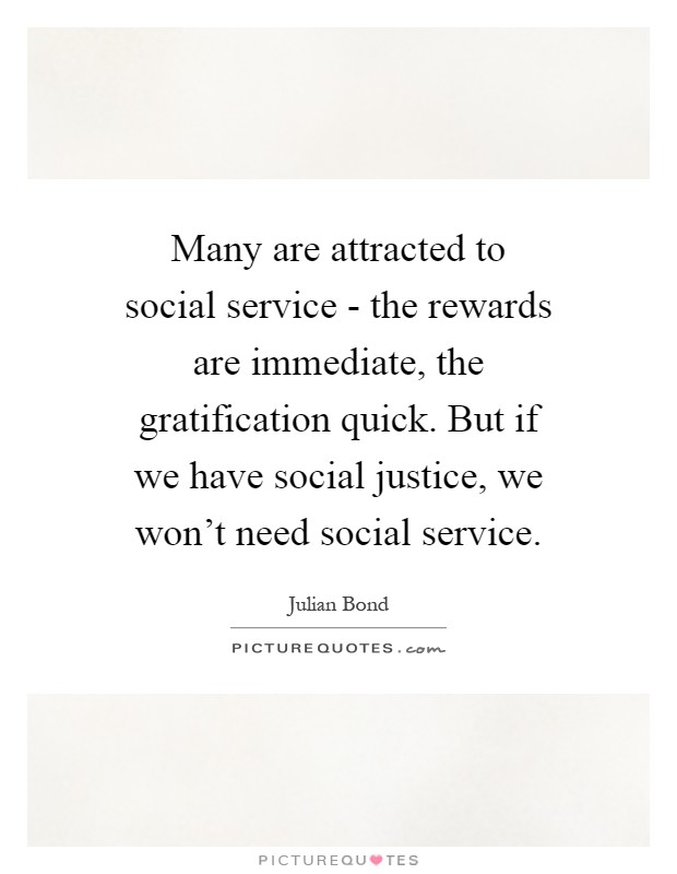 Many are attracted to social service - the rewards are immediate, the gratification quick. But if we have social justice, we won't need social service Picture Quote #1